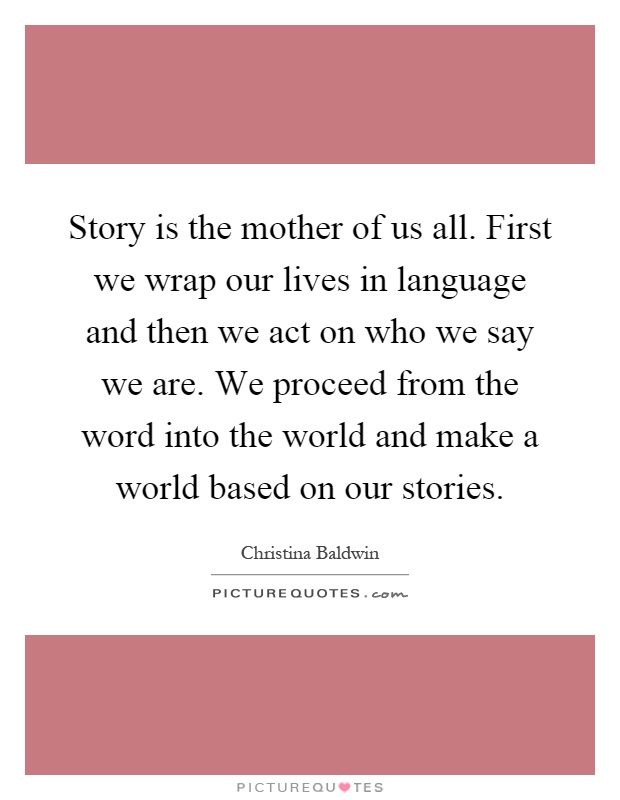 Story is the mother of us all. First we wrap our lives in language and then we act on who we say we are. We proceed from the word into the world and make a world based on our stories Picture Quote #1