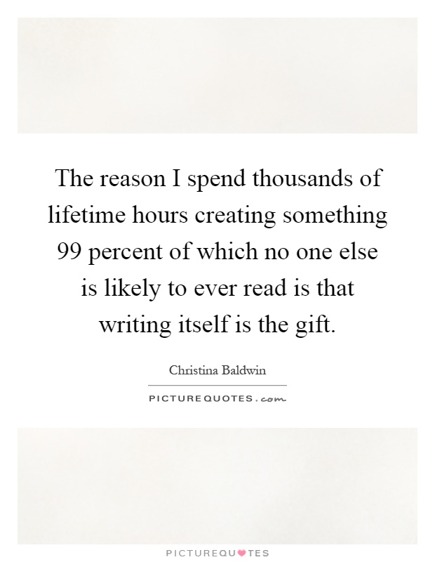 The reason I spend thousands of lifetime hours creating something 99 percent of which no one else is likely to ever read is that writing itself is the gift Picture Quote #1
