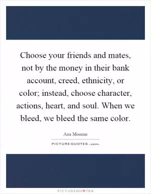 Choose your friends and mates, not by the money in their bank account, creed, ethnicity, or color; instead, choose character, actions, heart, and soul. When we bleed, we bleed the same color Picture Quote #1
