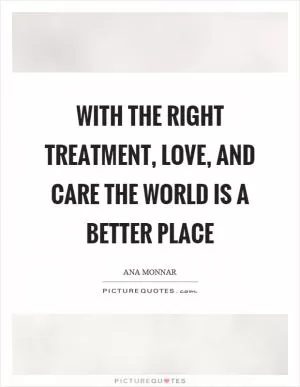 With the right treatment, love, and care the world is a better place Picture Quote #1