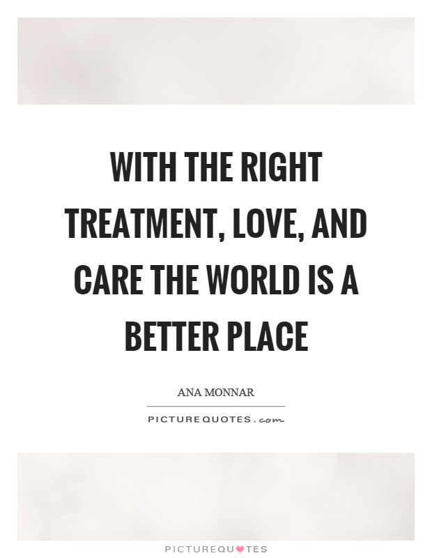 With the right treatment, love, and care the world is a better place Picture Quote #1