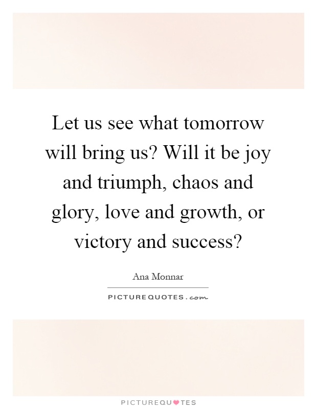 Let us see what tomorrow will bring us? Will it be joy and triumph, chaos and glory, love and growth, or victory and success? Picture Quote #1