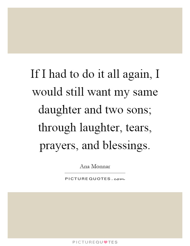If I had to do it all again, I would still want my same daughter and two sons; through laughter, tears, prayers, and blessings Picture Quote #1