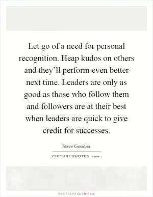 Let go of a need for personal recognition. Heap kudos on others and they’ll perform even better next time. Leaders are only as good as those who follow them and followers are at their best when leaders are quick to give credit for successes Picture Quote #1