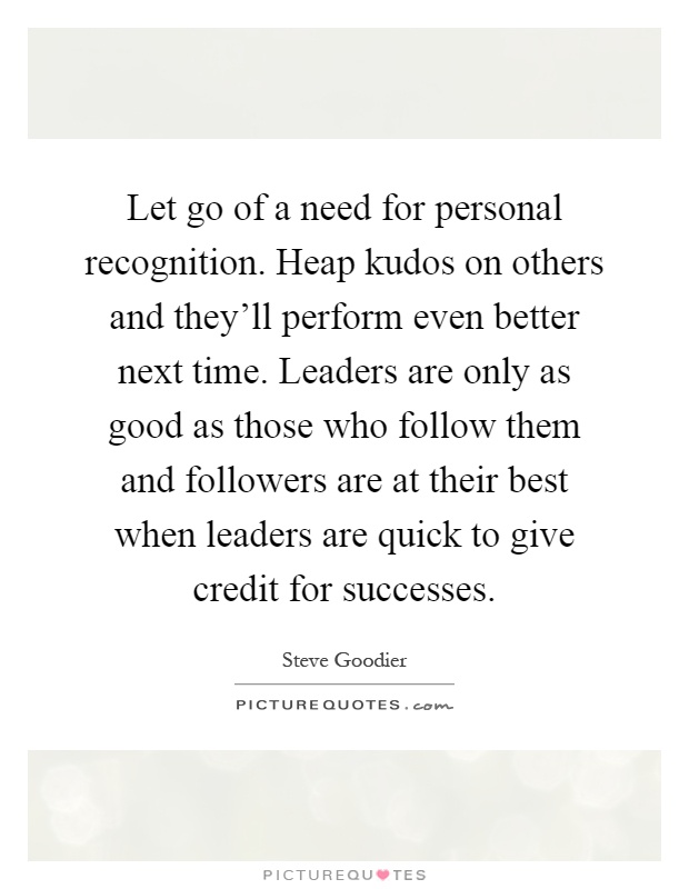 Let go of a need for personal recognition. Heap kudos on others and they'll perform even better next time. Leaders are only as good as those who follow them and followers are at their best when leaders are quick to give credit for successes Picture Quote #1