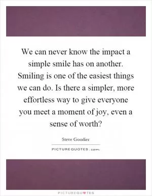 We can never know the impact a simple smile has on another. Smiling is one of the easiest things we can do. Is there a simpler, more effortless way to give everyone you meet a moment of joy, even a sense of worth? Picture Quote #1