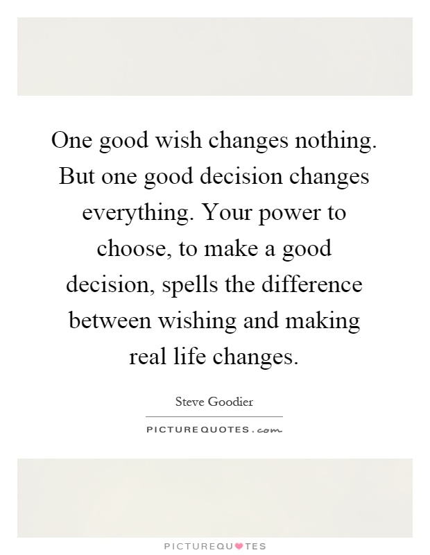 One good wish changes nothing. But one good decision changes everything. Your power to choose, to make a good decision, spells the difference between wishing and making real life changes Picture Quote #1
