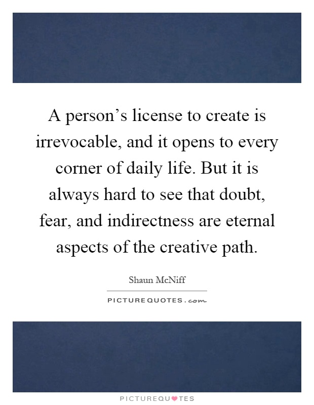 A person's license to create is irrevocable, and it opens to every corner of daily life. But it is always hard to see that doubt, fear, and indirectness are eternal aspects of the creative path Picture Quote #1