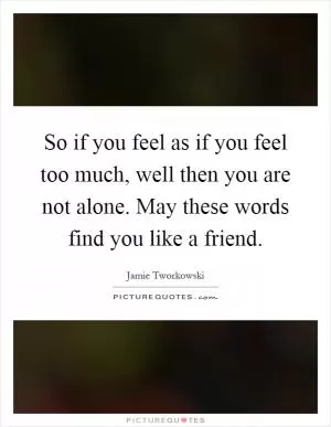 So if you feel as if you feel too much, well then you are not alone. May these words find you like a friend Picture Quote #1
