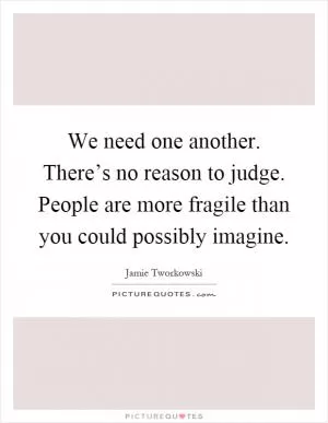 We need one another. There’s no reason to judge. People are more fragile than you could possibly imagine Picture Quote #1