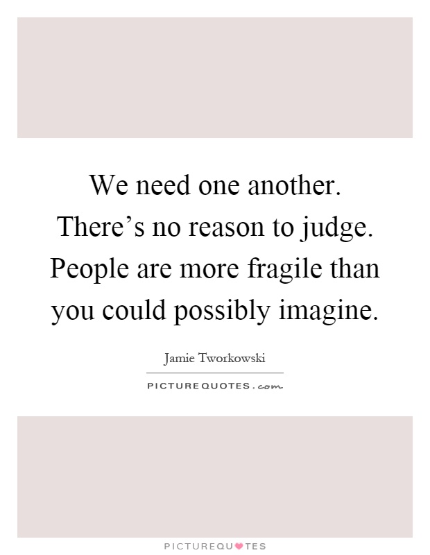 We need one another. There's no reason to judge. People are more fragile than you could possibly imagine Picture Quote #1