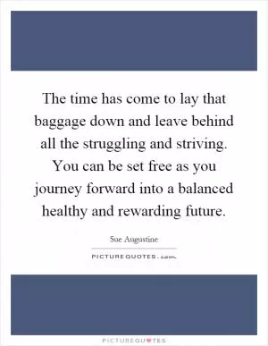 The time has come to lay that baggage down and leave behind all the struggling and striving. You can be set free as you journey forward into a balanced healthy and rewarding future Picture Quote #1