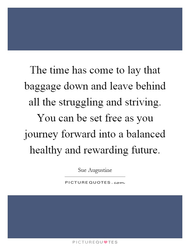 The time has come to lay that baggage down and leave behind all the struggling and striving. You can be set free as you journey forward into a balanced healthy and rewarding future Picture Quote #1