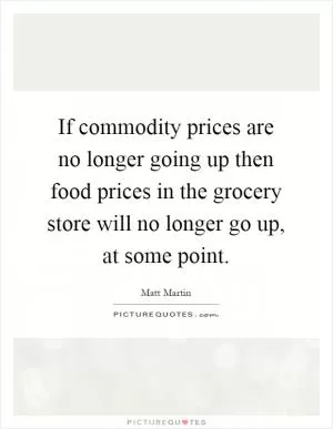 If commodity prices are no longer going up then food prices in the grocery store will no longer go up, at some point Picture Quote #1
