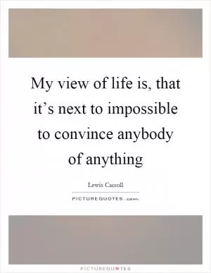 My view of life is, that it’s next to impossible to convince anybody of anything Picture Quote #1