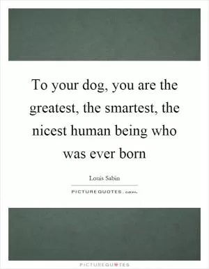 To your dog, you are the greatest, the smartest, the nicest human being who was ever born Picture Quote #1