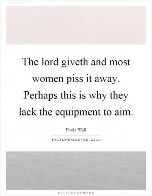 The lord giveth and most women piss it away. Perhaps this is why they lack the equipment to aim Picture Quote #1
