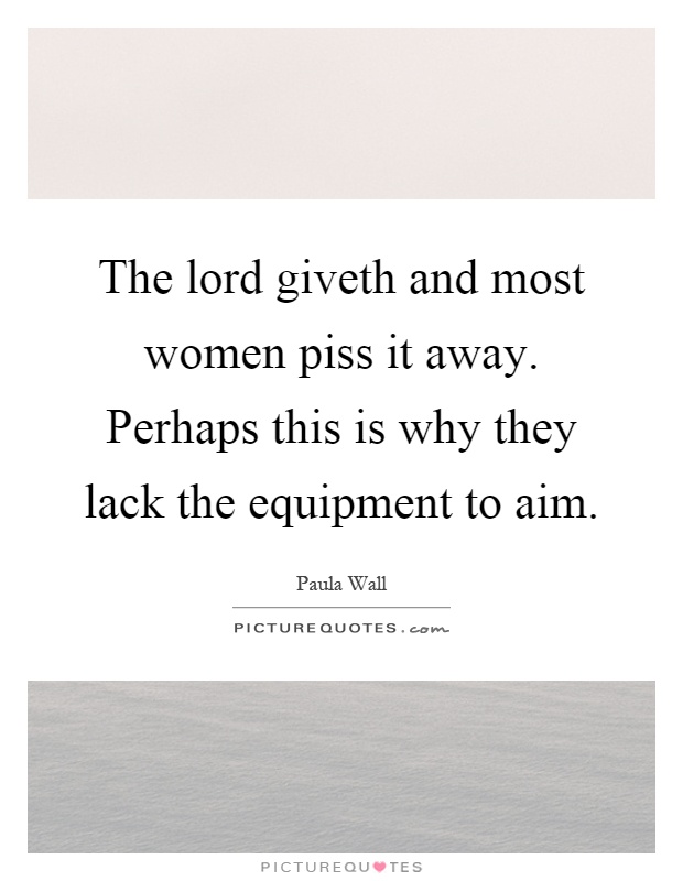 The lord giveth and most women piss it away. Perhaps this is why they lack the equipment to aim Picture Quote #1
