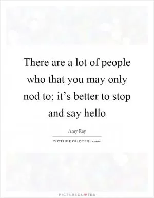 There are a lot of people who that you may only nod to; it’s better to stop and say hello Picture Quote #1