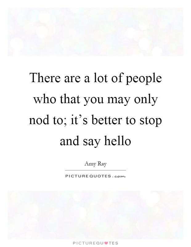 There are a lot of people who that you may only nod to; it's better to stop and say hello Picture Quote #1