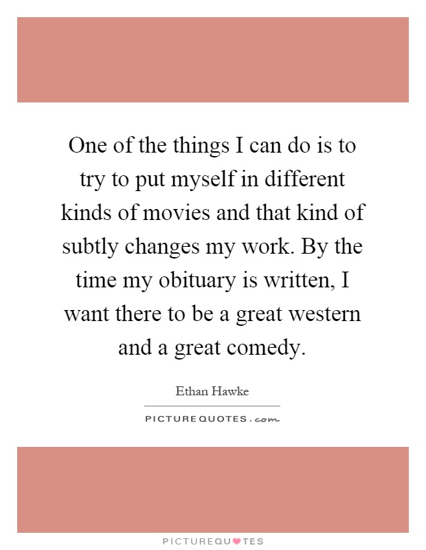 One of the things I can do is to try to put myself in different kinds of movies and that kind of subtly changes my work. By the time my obituary is written, I want there to be a great western and a great comedy Picture Quote #1