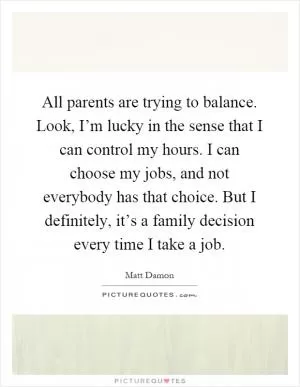 All parents are trying to balance. Look, I’m lucky in the sense that I can control my hours. I can choose my jobs, and not everybody has that choice. But I definitely, it’s a family decision every time I take a job Picture Quote #1