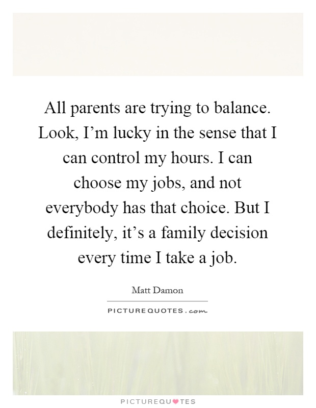 All parents are trying to balance. Look, I'm lucky in the sense that I can control my hours. I can choose my jobs, and not everybody has that choice. But I definitely, it's a family decision every time I take a job Picture Quote #1