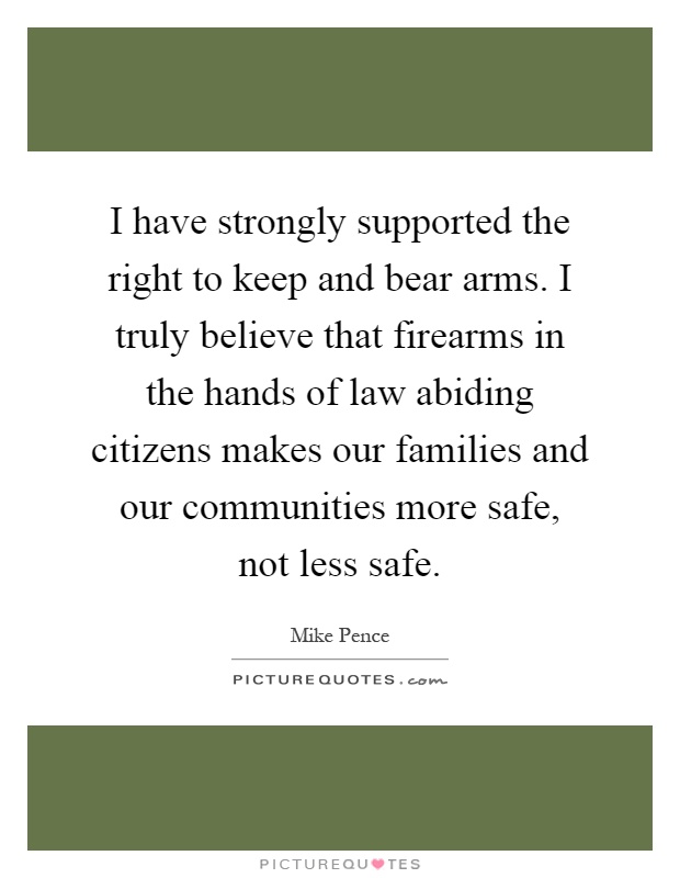 I have strongly supported the right to keep and bear arms. I truly believe that firearms in the hands of law abiding citizens makes our families and our communities more safe, not less safe Picture Quote #1