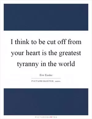 I think to be cut off from your heart is the greatest tyranny in the world Picture Quote #1