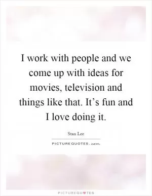 I work with people and we come up with ideas for movies, television and things like that. It’s fun and I love doing it Picture Quote #1
