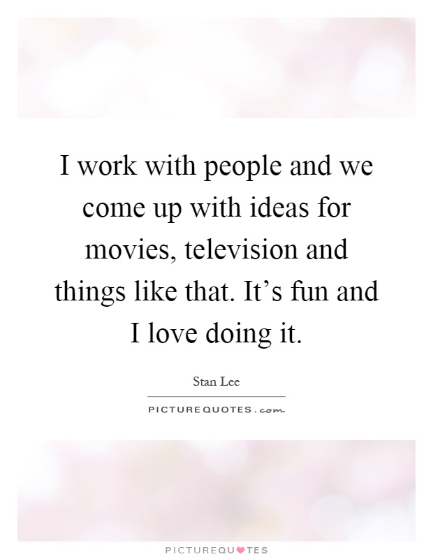 I work with people and we come up with ideas for movies, television and things like that. It's fun and I love doing it Picture Quote #1