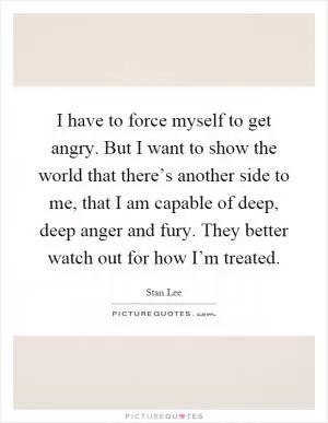 I have to force myself to get angry. But I want to show the world that there’s another side to me, that I am capable of deep, deep anger and fury. They better watch out for how I’m treated Picture Quote #1