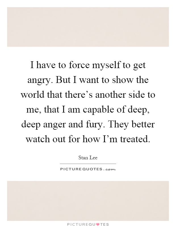 I have to force myself to get angry. But I want to show the world that there's another side to me, that I am capable of deep, deep anger and fury. They better watch out for how I'm treated Picture Quote #1