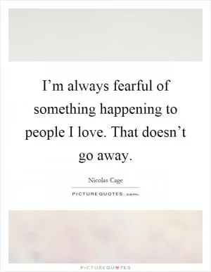 I’m always fearful of something happening to people I love. That doesn’t go away Picture Quote #1