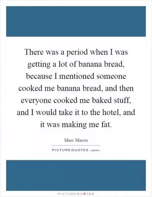 There was a period when I was getting a lot of banana bread, because I mentioned someone cooked me banana bread, and then everyone cooked me baked stuff, and I would take it to the hotel, and it was making me fat Picture Quote #1
