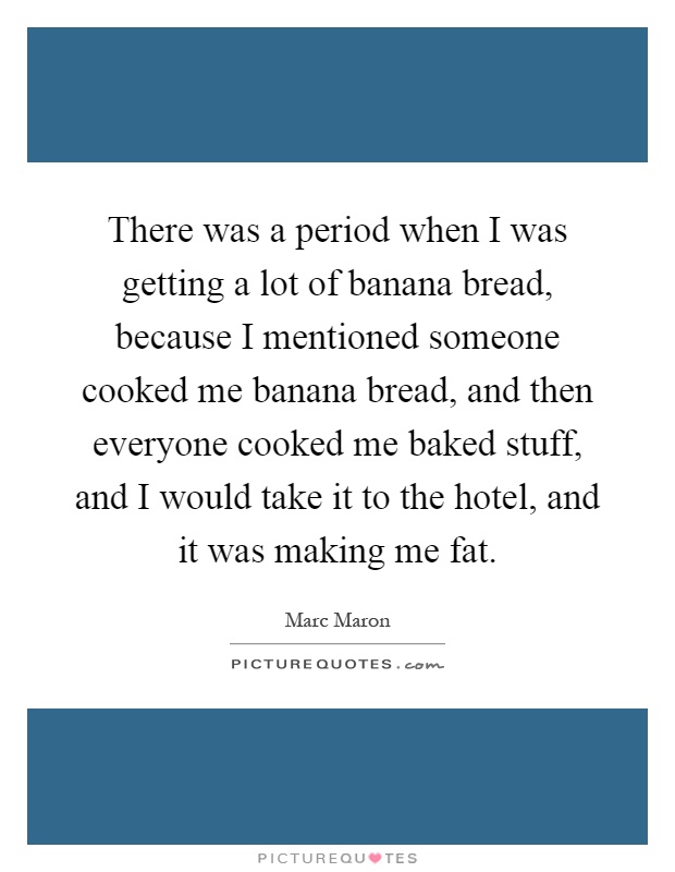 There was a period when I was getting a lot of banana bread, because I mentioned someone cooked me banana bread, and then everyone cooked me baked stuff, and I would take it to the hotel, and it was making me fat Picture Quote #1