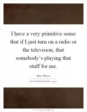 I have a very primitive sense that if I just turn on a radio or the television, that somebody’s playing that stuff for me Picture Quote #1