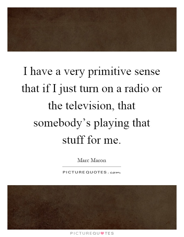 I have a very primitive sense that if I just turn on a radio or the television, that somebody's playing that stuff for me Picture Quote #1