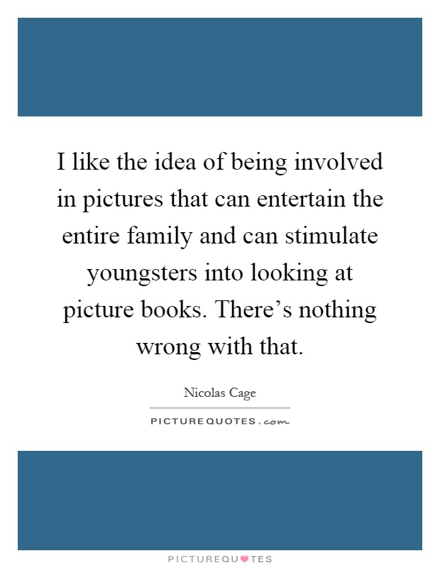I like the idea of being involved in pictures that can entertain the entire family and can stimulate youngsters into looking at picture books. There's nothing wrong with that Picture Quote #1