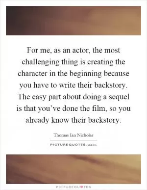 For me, as an actor, the most challenging thing is creating the character in the beginning because you have to write their backstory. The easy part about doing a sequel is that you’ve done the film, so you already know their backstory Picture Quote #1