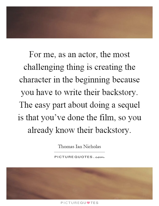 For me, as an actor, the most challenging thing is creating the character in the beginning because you have to write their backstory. The easy part about doing a sequel is that you've done the film, so you already know their backstory Picture Quote #1