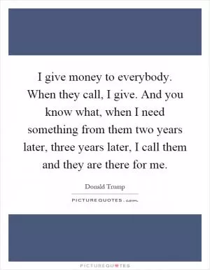 I give money to everybody. When they call, I give. And you know what, when I need something from them two years later, three years later, I call them and they are there for me Picture Quote #1