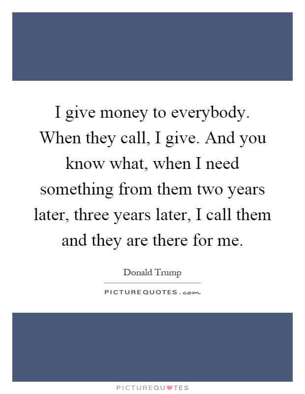 I give money to everybody. When they call, I give. And you know what, when I need something from them two years later, three years later, I call them and they are there for me Picture Quote #1