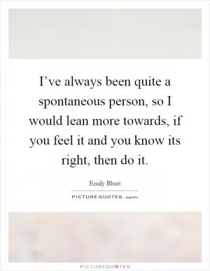 I’ve always been quite a spontaneous person, so I would lean more towards, if you feel it and you know its right, then do it Picture Quote #1