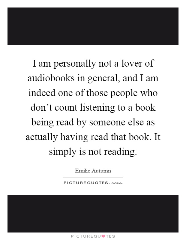 I am personally not a lover of audiobooks in general, and I am indeed one of those people who don't count listening to a book being read by someone else as actually having read that book. It simply is not reading Picture Quote #1