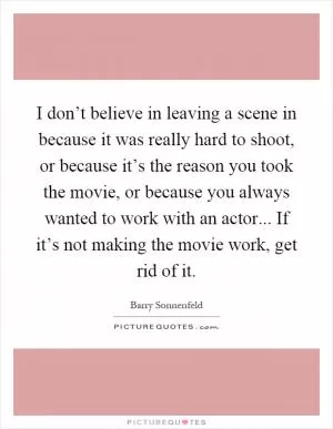 I don’t believe in leaving a scene in because it was really hard to shoot, or because it’s the reason you took the movie, or because you always wanted to work with an actor... If it’s not making the movie work, get rid of it Picture Quote #1