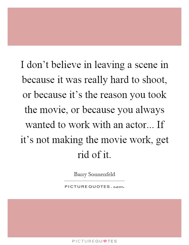 I don't believe in leaving a scene in because it was really hard to shoot, or because it's the reason you took the movie, or because you always wanted to work with an actor... If it's not making the movie work, get rid of it Picture Quote #1