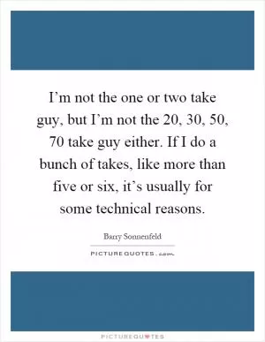 I’m not the one or two take guy, but I’m not the 20, 30, 50, 70 take guy either. If I do a bunch of takes, like more than five or six, it’s usually for some technical reasons Picture Quote #1
