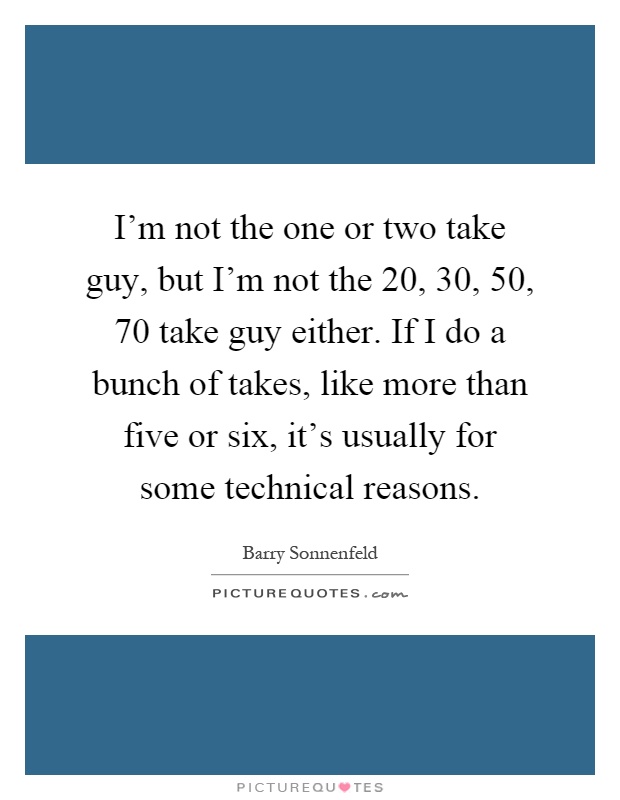 I'm not the one or two take guy, but I'm not the 20, 30, 50, 70 take guy either. If I do a bunch of takes, like more than five or six, it's usually for some technical reasons Picture Quote #1