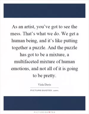 As an artist, you’ve got to see the mess. That’s what we do. We get a human being, and it’s like putting together a puzzle. And the puzzle has got to be a mixture, a multifaceted mixture of human emotions, and not all of it is going to be pretty Picture Quote #1